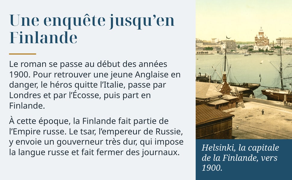 Une enquête jusqu’en Finlande. Le roman se passe au début des années 1900. Pour retrouver une jeune Anglaise en danger, le héros quitte l’Italie, passe par Londres et par l’Écosse, puis part en Finlande. À cette époque, la Finlande fait partie de l’Empire russe. Le tsar, l’empereur de Russie, y envoie un gouverneur très dur, qui impose la langue russe et fait fermer des journaux. Helsinki, la capitale de la Finlande, vers 1900.