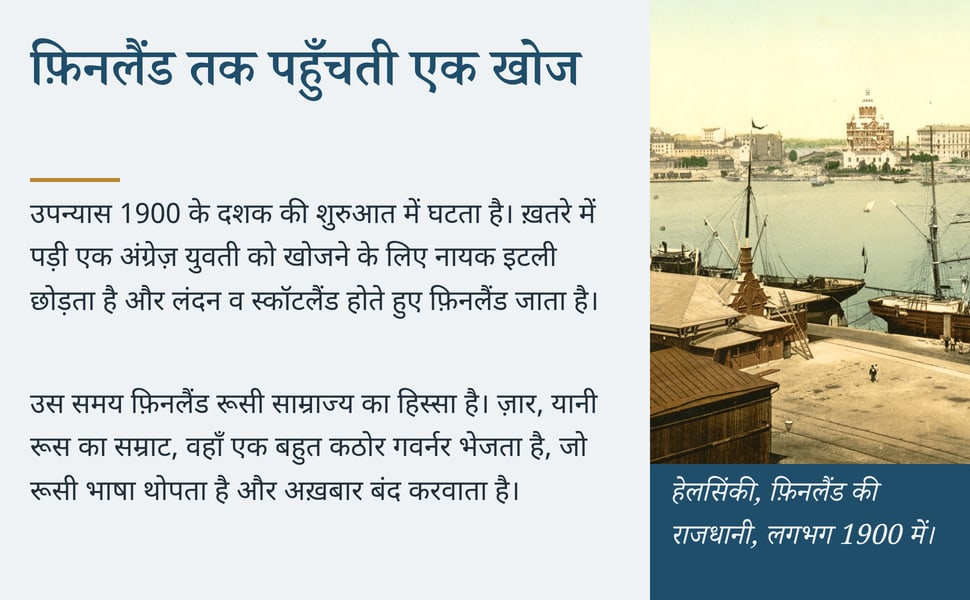 फ़िनलैंड तक पहुँचती एक खोज. उपन्यास 1900 के दशक की शुरुआत में घटता है। ख़तरे में पड़ी एक अंग्रेज़ युवती को खोजने के लिए नायक इटली छोड़ता है और लंदन व स्कॉटलैंड होते हुए फ़िनलैंड जाता है।.