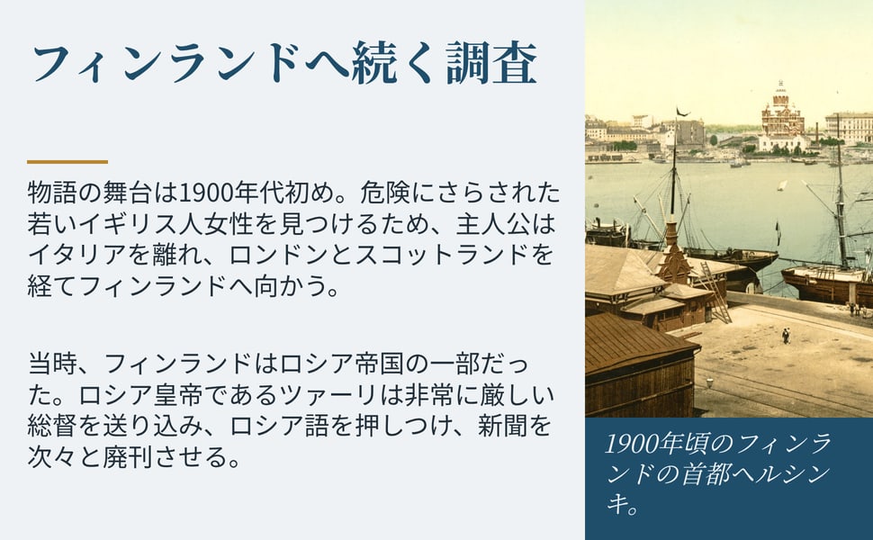 フィンランドへ続く調査。物語の舞台は1900年代初め。危険にさらされた若いイギリス人女性を見つけるため、主人公はイタリアを離れ、ロンドンとスコットランドを経てフィンランドへ向かう。