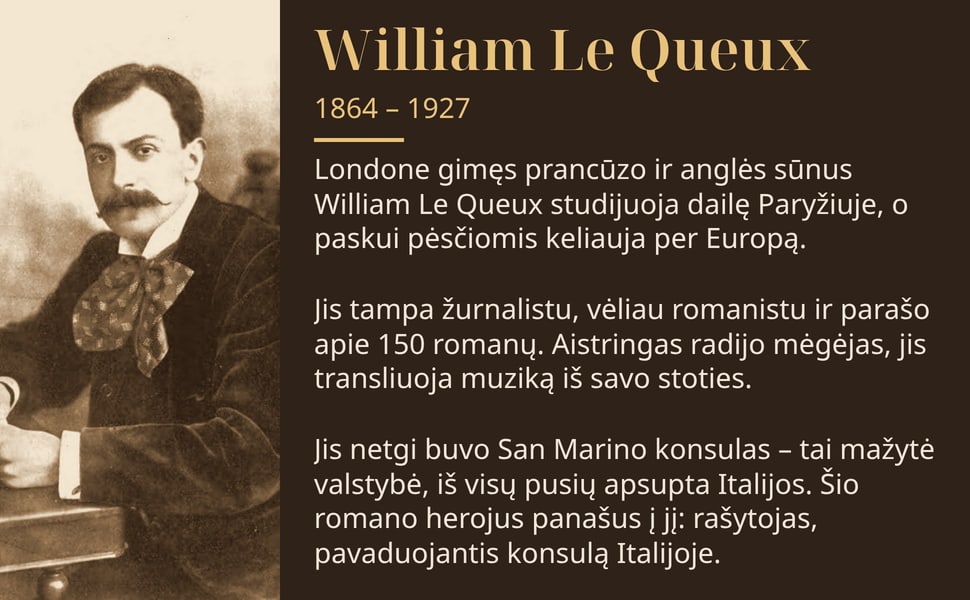 William Le Queux. Londone gimęs prancūzo ir anglės sūnus William Le Queux studijuoja dailę Paryžiuje, o paskui pėsčiomis keliauja per Europą.
