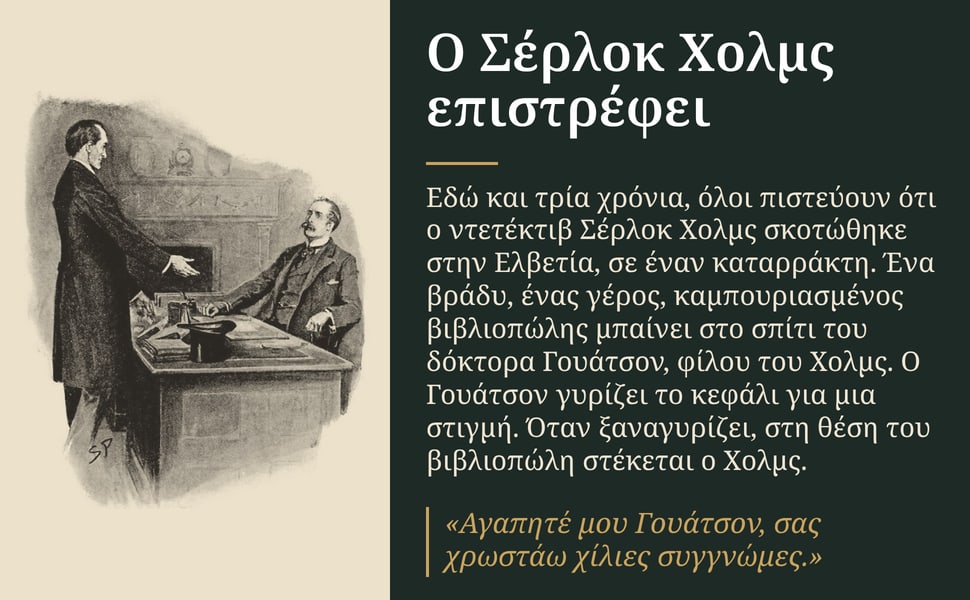 Ο Σέρλοκ Χολμς επιστρέφει. Εδώ και τρία χρόνια, όλοι πιστεύουν ότι ο ντετέκτιβ Σέρλοκ Χολμς σκοτώθηκε στην Ελβετία, σε έναν καταρράκτη. Ένα βράδυ, ένας γέρος, καμπουριασμένος βιβλιοπώλης μπαίνει στο σπίτι του δόκτορα…