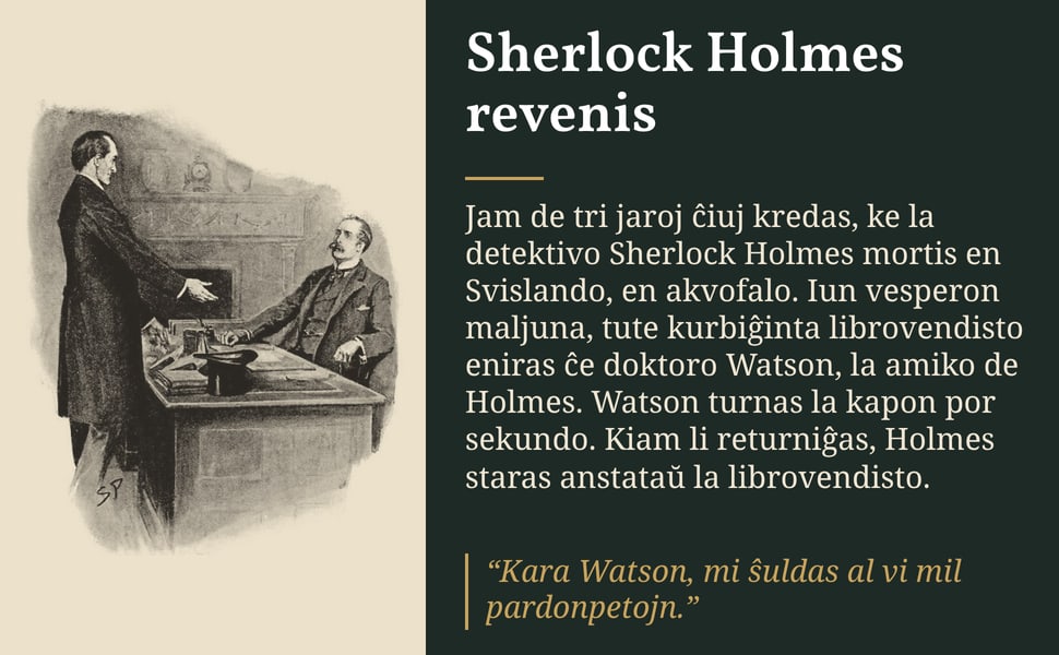Sherlock Holmes revenis. Jam de tri jaroj ĉiuj kredas, ke la detektivo Sherlock Holmes mortis en Svislando, en akvofalo. Iun vesperon maljuna, tute kurbiĝinta librovendisto eniras ĉe doktoro Watson, la amiko de Holmes.…