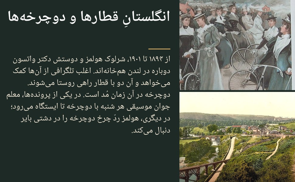 انگلستانِ قطارها و دوچرخهها. از ۱۸۹۴ تا ۱۹۰۱، شرلوک هولمز و دوستش دکتر واتسون دوباره در لندن همخانهاند. اغلب تلگرافی از آنها کمک میخواهد و آن دو با قطار راهی روستا میشوند. دوچرخه در آن زمان مُد است. در یکی از…