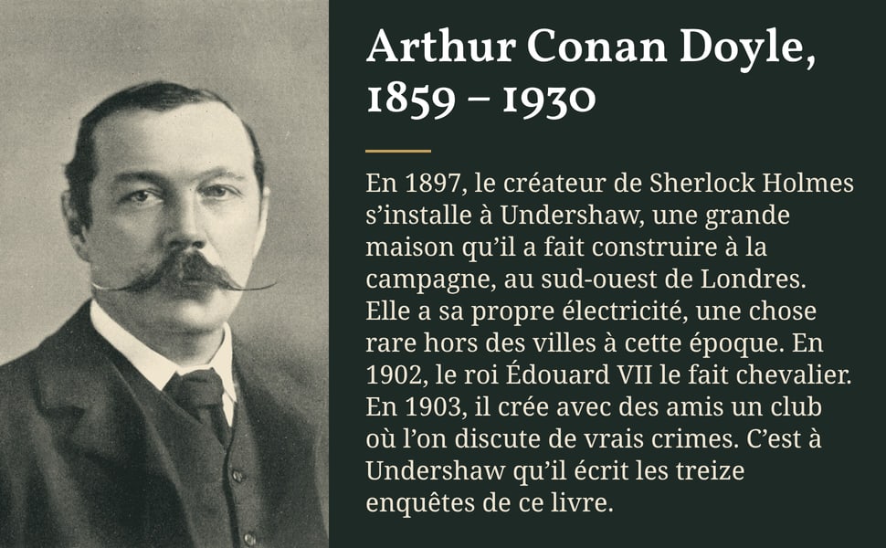 Arthur Conan Doyle, 1859 – 1930. En 1897, le créateur de Sherlock Holmes s’installe à Undershaw, une grande maison qu’il a fait construire à la campagne, au sud-ouest de Londres. Elle a sa propre électricité, une chose rare hors des villes à cette époque. En 1902, le roi Édouard VII le fait chevalier. En 1903, il crée avec des amis un club où l’on discute de vrais crimes. C’est à Undershaw qu’il écrit les treize enquêtes de ce livre.