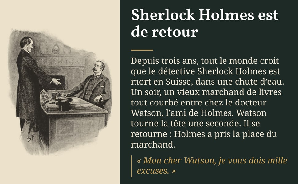 Sherlock Holmes est de retour. Depuis trois ans, tout le monde croit que le détective Sherlock Holmes est mort en Suisse, dans une chute d’eau. Un soir, un vieux marchand de livres tout courbé entre chez le docteur Watson, l’ami de Holmes. Watson tourne la tête une seconde. Il se retourne : Holmes a pris la place du marchand. « Mon cher Watson, je vous dois mille excuses. »