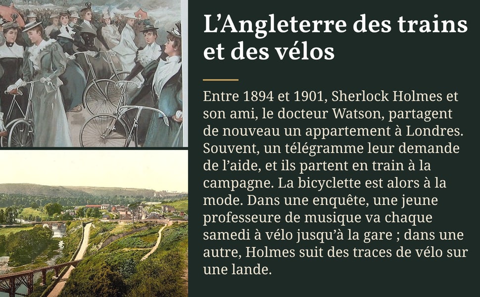 L’Angleterre des trains et des vélos. Entre 1894 et 1901, Sherlock Holmes et son ami, le docteur Watson, partagent de nouveau un appartement à Londres. Souvent, un télégramme leur demande de l’aide, et ils partent en train à la campagne. La bicyclette est alors à la mode. Dans une enquête, une jeune professeure de musique va chaque samedi à vélo jusqu’à la gare ; dans une autre, Holmes suit des traces de vélo sur une lande.