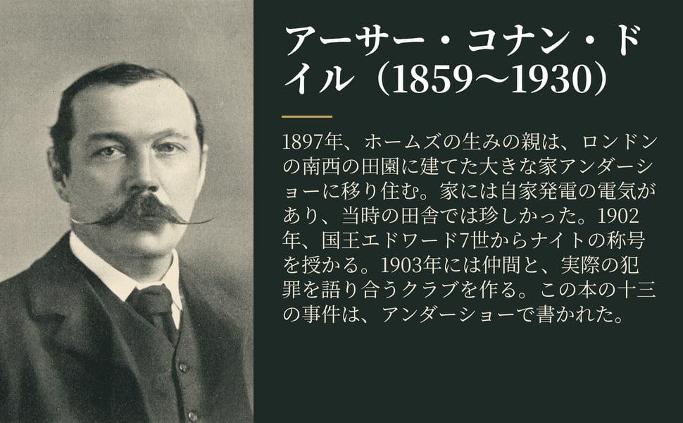 アーサー・コナン・ドイル(1859~1930)。1897年、ホームズの生みの親は、ロンドンの南西の田園に建てた大きな家アンダーショーに移り住む。家には自家発電の電気があり、当時の田舎では珍しかった。1902年、国王エドワード7世からナイトの称号を授かる。1903年には仲間と、実際の犯罪を語り合うクラブを作る。この本の十三の事件は、アンダーショーで書かれた。
