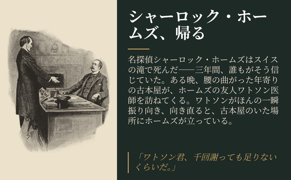 シャーロック・ホームズ、帰る。名探偵シャーロック・ホームズはスイスの滝で死んだ――三年間、誰もがそう信じていた。ある晩、腰の曲がった年寄りの古本屋が、ホームズの友人ワトソン医師を訪ねてくる。ワトソンがほんの一瞬振り向き、向き直ると、古本屋のいた場所にホームズが立っている。