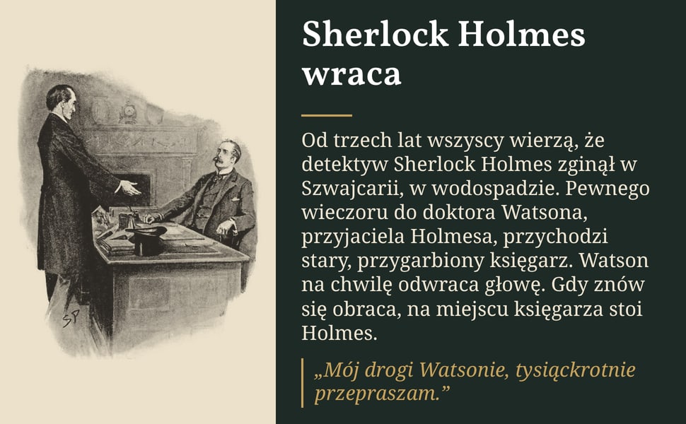 Sherlock Holmes wraca. Od trzech lat wszyscy wierzą, że detektyw Sherlock Holmes zginął w Szwajcarii, w wodospadzie. Pewnego wieczoru do doktora Watsona, przyjaciela Holmesa, przychodzi stary, przygarbiony księgarz.…