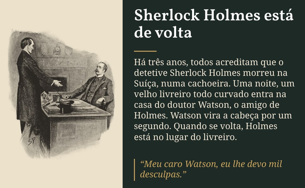 Sherlock Holmes está de volta. Há três anos, todos acreditam que o detetive Sherlock Holmes morreu na Suíça, numa cachoeira. Uma noite, um velho livreiro todo curvado entra na casa do doutor Watson, o amigo de Holmes.…