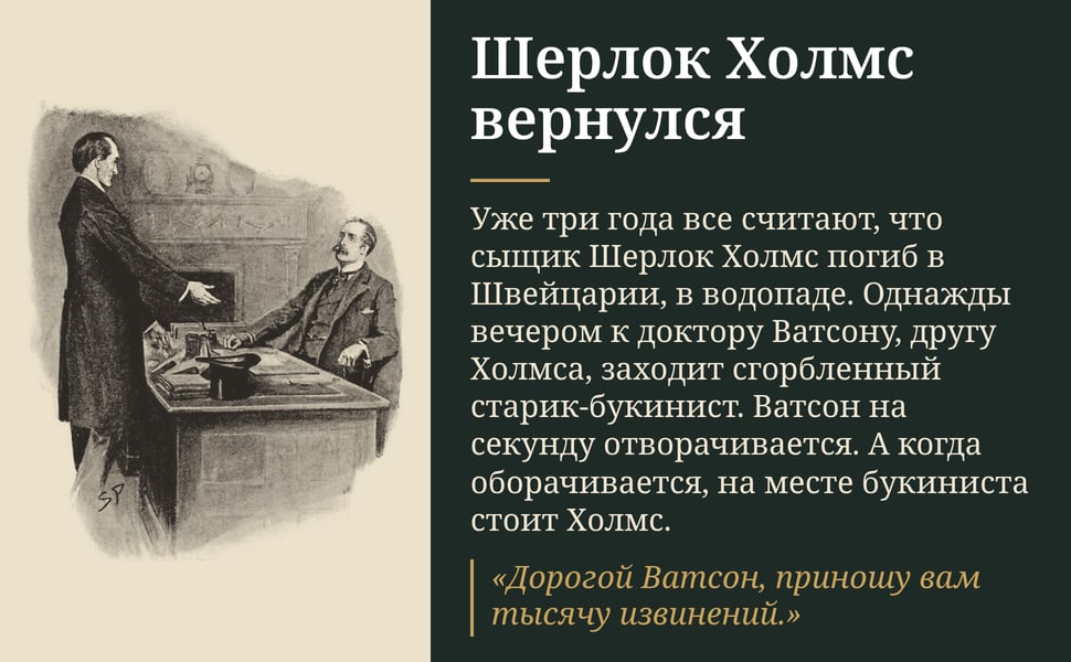 Шерлок Холмс вернулся. Уже три года все считают, что сыщик Шерлок Холмс погиб в Швейцарии, в водопаде. Однажды вечером к доктору Ватсону, другу Холмса, заходит сгорбленный старик-букинист. Ватсон на секунду…