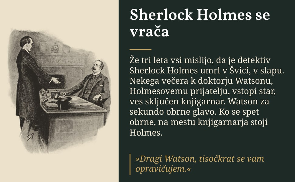 Sherlock Holmes se vrača. Že tri leta vsi mislijo, da je detektiv Sherlock Holmes umrl v Švici, v slapu. Nekega večera k doktorju Watsonu, Holmesovemu prijatelju, vstopi star, ves sključen knjigarnar. Watson za sekundo…