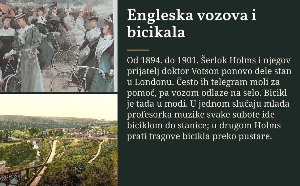 Engleska vozova i bicikala. Od 1894. do 1901. Šerlok Holms i njegov prijatelj doktor Votson ponovo dele stan u Londonu. Često ih telegram moli za pomoć, pa vozom odlaze na selo. Bicikl je tada u modi. U jednom slučaju…