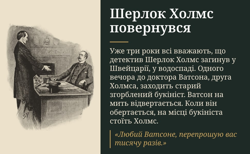 Шерлок Холмс повернувся. Уже три роки всі вважають, що детектив Шерлок Холмс загинув у Швейцарії, у водоспаді. Одного вечора до доктора Ватсона, друга Холмса, заходить старий згорблений букініст. Ватсон на мить…