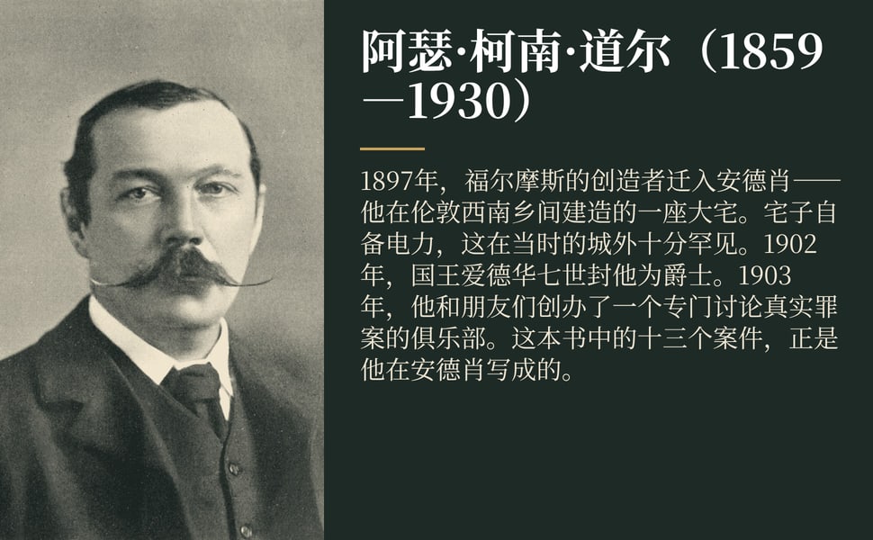 阿瑟·柯南·道尔(1859—1930)。1897年,福尔摩斯的创造者迁入安德肖——他在伦敦西南乡间建造的一座大宅。宅子自备电力,这在当时的城外十分罕见。1902年,国王爱德华七世封他为爵士。1903年,他和朋友们创办了一个专门讨论真实罪案的俱乐部。这本书中的十三个案件,正是他在安德肖写成的。