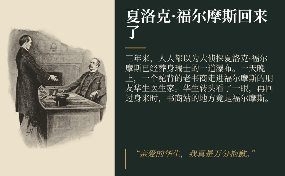 夏洛克·福尔摩斯回来了。三年来,人人都以为大侦探夏洛克·福尔摩斯已经葬身瑞士的一道瀑布。一天晚上,一个驼背的老书商走进福尔摩斯的朋友华生医生家。华生转头看了一眼,再回过身来时,书商站的地方竟是福尔摩斯。