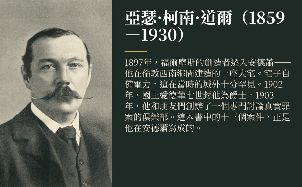 亞瑟·柯南·道爾(1859—1930)。1897年,福爾摩斯的創造者遷入安德蕭——他在倫敦西南鄉間建造的一座大宅。宅子自備電力,這在當時的城外十分罕見。1902年,國王愛德華七世封他為爵士。1903年,他和朋友們創辦了一個專門討論真實罪案的俱樂部。這本書中的十三個案件,正是他在安德蕭寫成的。