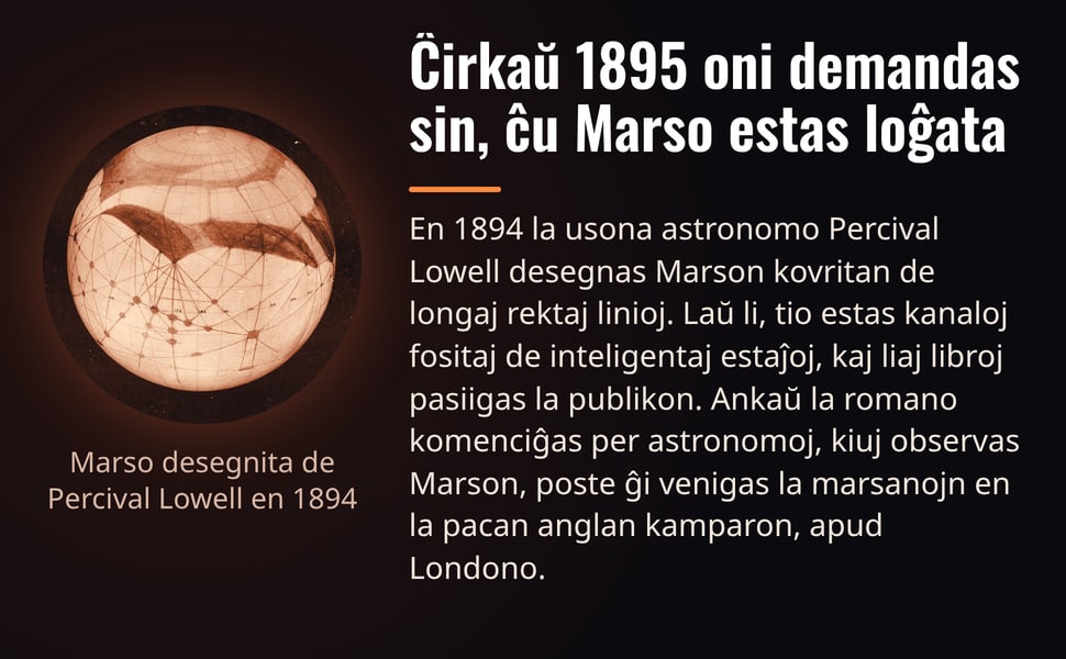 Ĉirkaŭ 1895 oni demandas sin, ĉu Marso estas loĝata. En 1894 la usona astronomo Percival Lowell desegnas Marson kovritan de longaj rektaj linioj. Laŭ li, tio estas kanaloj fositaj de inteligentaj estaĵoj, kaj liaj…