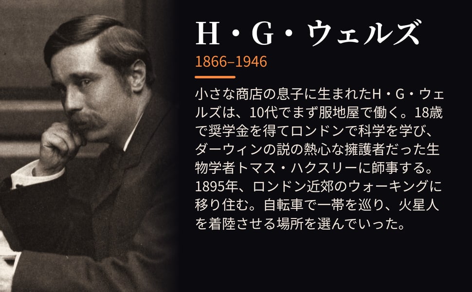H・G・ウェルズ。小さな商店の息子に生まれたH・G・ウェルズは、10代でまず服地屋で働く。18歳で奨学金を得てロンドンで科学を学び、ダーウィンの説の熱心な擁護者だった生物学者トマス・ハクスリーに師事する。1895年、ロンドン近郊のウォーキングに移り住む。自転車で一帯を巡り、火星人を着陸させる場所を選んでいった。