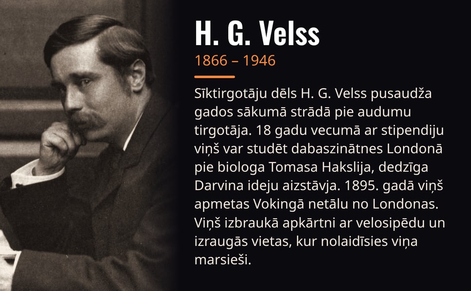 H. G. Velss. Sīktirgotāju dēls H. G. Velss pusaudža gados sākumā strādā pie audumu tirgotāja. 18 gadu vecumā ar stipendiju viņš var studēt dabaszinātnes Londonā pie biologa Tomasa Hakslija, dedzīga Darvina ideju…