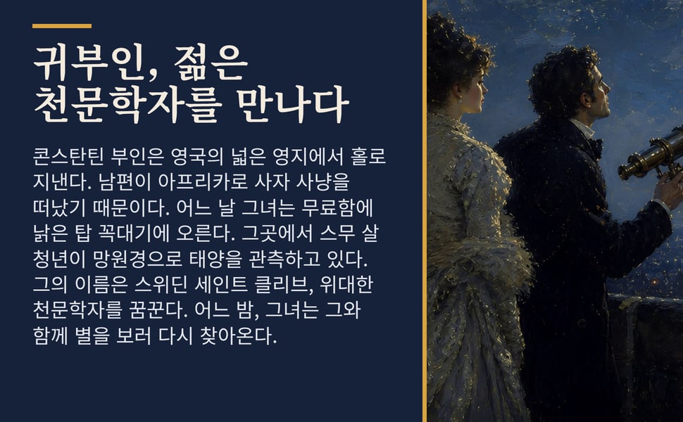 귀부인, 젊은 천문학자를 만나다. 콘스탄틴 부인은 영국의 넓은 영지에서 홀로 지낸다. 남편이 아프리카로 사자 사냥을 떠났기 때문이다. 어느 날 그녀는 무료함에 낡은 탑 꼭대기에 오른다. 그곳에서 스무 살 청년이 망원경으로 태양을 관측하고 있다. 그의 이름은 스위딘 세인트 클리브, 위대한 천문학자를 꿈꾼다. 어느 밤, 그녀는 그와 함께 별을 보러 다시 찾아온다.