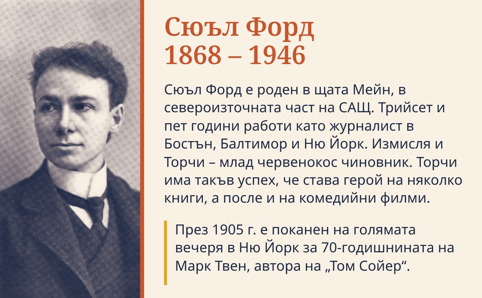 Сюъл Форд 1868 – 1946. Сюъл Форд е роден в щата Мейн, в североизточната част на САЩ. Трийсет и пет години работи като журналист в Бостън, Балтимор и Ню Йорк. Измисля и Торчи – млад червенокос чиновник. Торчи има такъв…