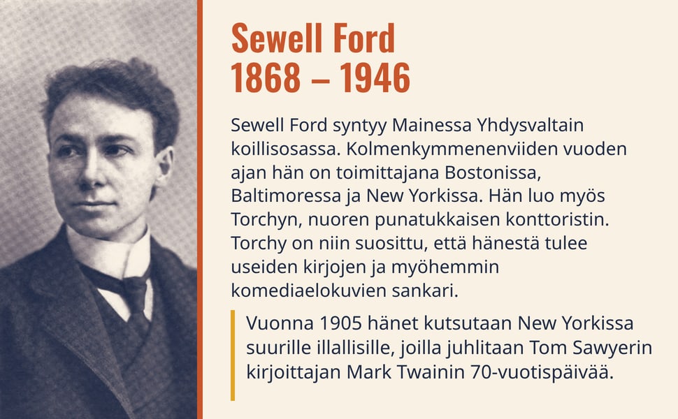 Sewell Ford 1868 – 1946. Sewell Ford syntyy Mainessa Yhdysvaltain koillisosassa. Kolmenkymmenenviiden vuoden ajan hän on toimittajana Bostonissa, Baltimoressa ja New Yorkissa. Hän luo myös Torchyn, nuoren punatukkaisen…