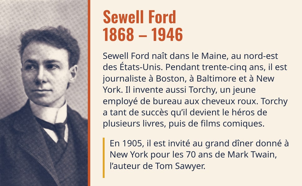 Sewell Ford, 1868 – 1946. Sewell Ford naît dans le Maine, au nord-est des États-Unis. Pendant trente-cinq ans, il est journaliste à Boston, à Baltimore et à New York. Il invente aussi Torchy, un jeune employé de bureau aux cheveux roux. Torchy a tant de succès qu’il devient le héros de plusieurs livres, puis de films comiques. En 1905, il est invité au grand dîner donné à New York pour les 70 ans de Mark Twain, l’auteur de Tom Sawyer. Image : portrait de Sewell Ford jeune, cheveux bouclés, col haut et cravate.