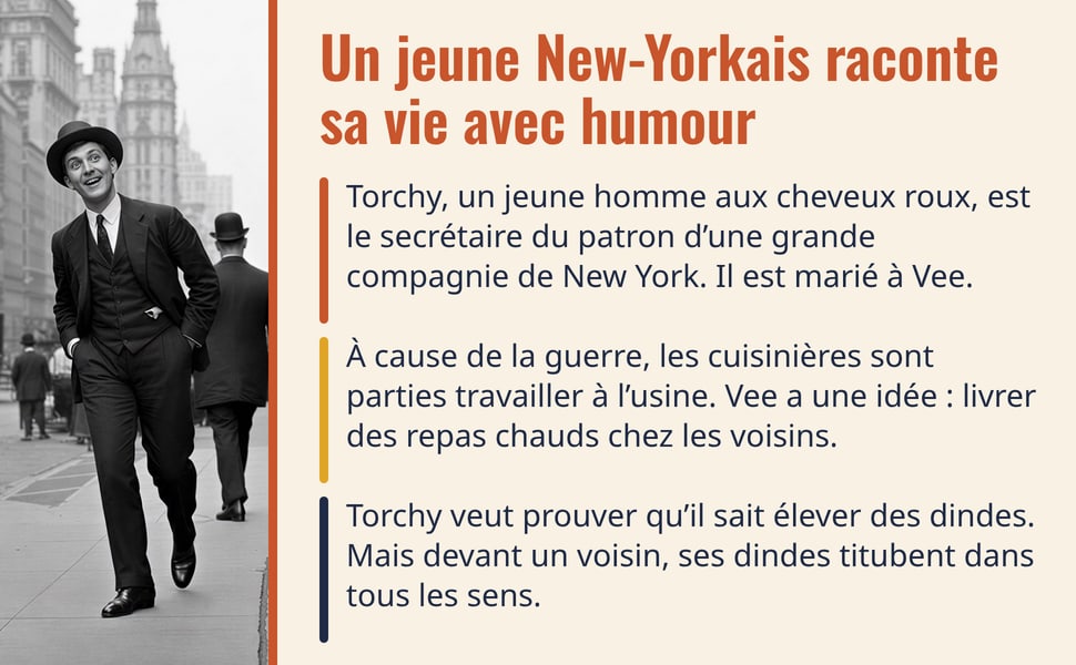 Un jeune New-Yorkais raconte sa vie avec humour. Torchy, un jeune homme aux cheveux roux, est le secrétaire du patron d’une grande compagnie de New York. Il est marié à Vee. À cause de la guerre, les cuisinières sont parties travailler à l’usine. Vee a une idée : livrer des repas chauds chez les voisins. Torchy veut prouver qu’il sait élever des dindes. Mais devant un voisin, ses dindes titubent dans tous les sens. Image : un jeune homme souriant, en costume et chapeau melon, marche dans une rue de New York.