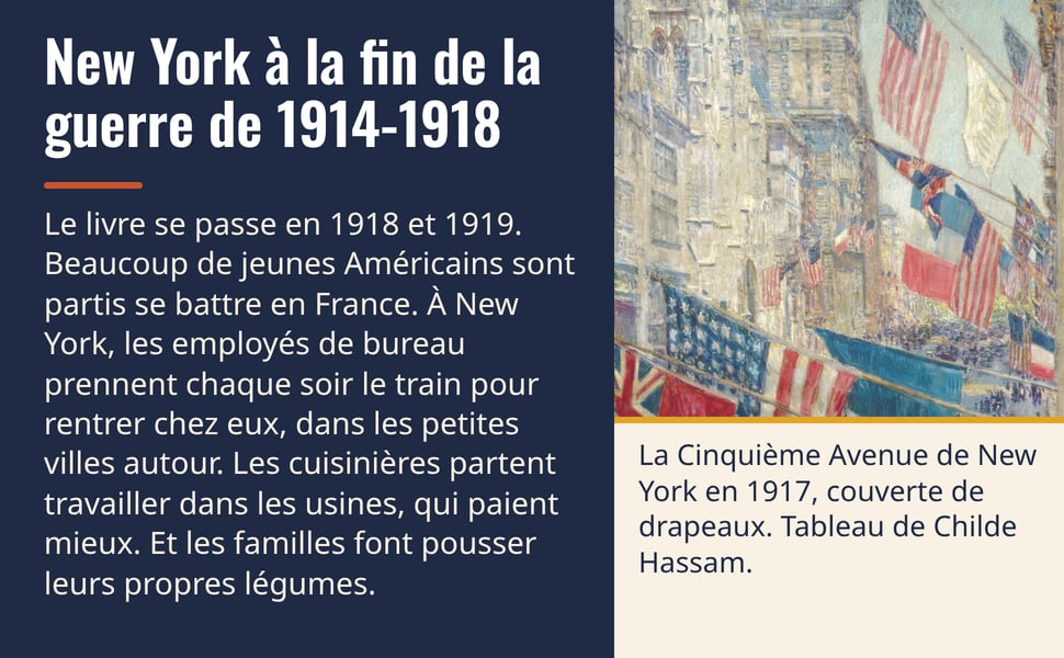 New York à la fin de la guerre de 1914-1918. Le livre se passe en 1918 et 1919. Beaucoup de jeunes Américains sont partis se battre en France. À New York, les employés de bureau prennent chaque soir le train pour rentrer chez eux, dans les petites villes autour. Les cuisinières partent travailler dans les usines, qui paient mieux. Et les familles font pousser leurs propres légumes. La Cinquième Avenue de New York en 1917, couverte de drapeaux. Tableau de Childe Hassam. Image : une avenue de New York bordée d'immeubles, couverte de grands drapeaux américains, britanniques et français.