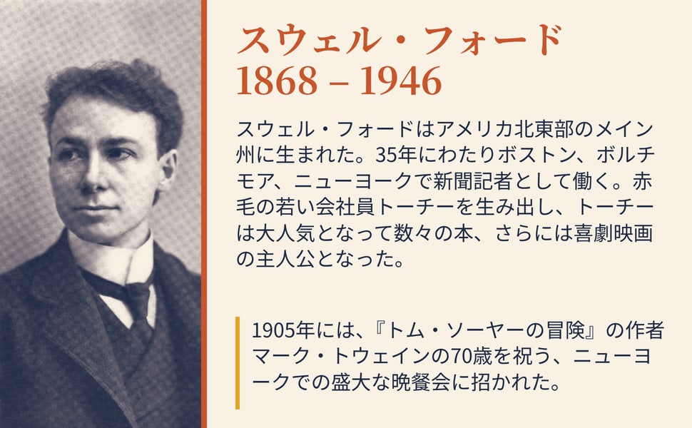 スウェル・フォード 1868 – 1946。スウェル・フォードはアメリカ北東部のメイン州に生まれた。35年にわたりボストン、ボルチモア、ニューヨークで新聞記者として働く。赤毛の若い会社員トーチーを生み出し、トーチーは大人気となって数々の本、さらには喜劇映画の主人公となった。
