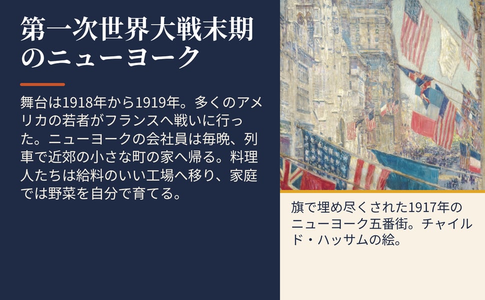 第一次世界大戦末期のニューヨーク。舞台は1918年から1919年。多くのアメリカの若者がフランスへ戦いに行った。ニューヨークの会社員は毎晩、列車で近郊の小さな町の家へ帰る。料理人たちは給料のいい工場へ移り、家庭では野菜を自分で育てる。