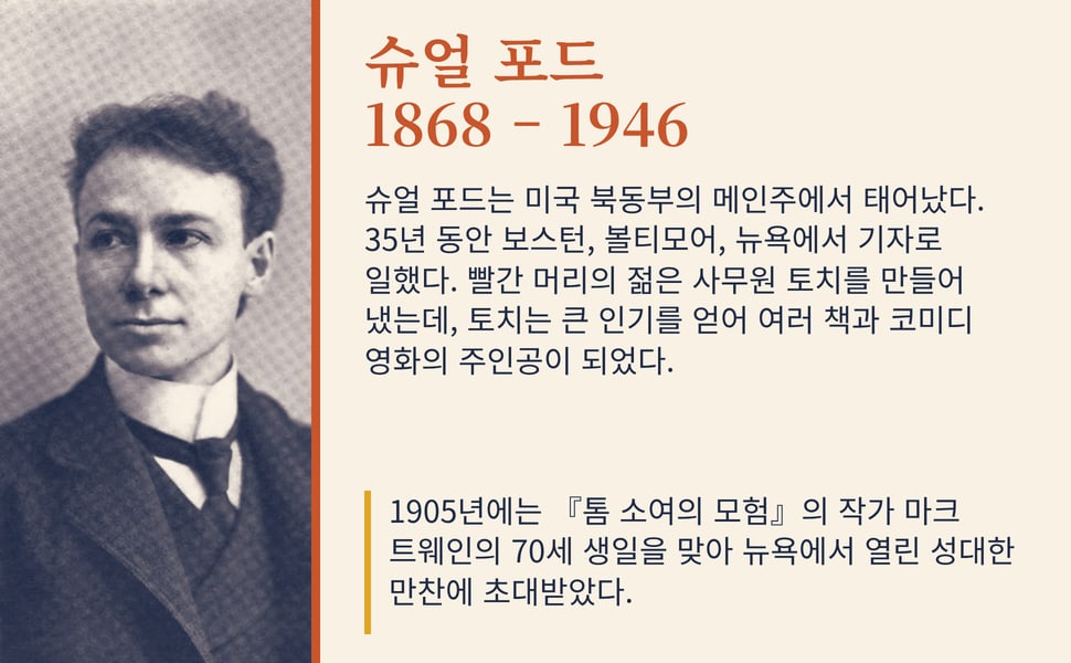 슈얼 포드 1868 – 1946. 슈얼 포드는 미국 북동부의 메인주에서 태어났다. 35년 동안 보스턴, 볼티모어, 뉴욕에서 기자로 일했다. 빨간 머리의 젊은 사무원 토치를 만들어 냈는데, 토치는 큰 인기를 얻어 여러 책과 코미디 영화의 주인공이 되었다.