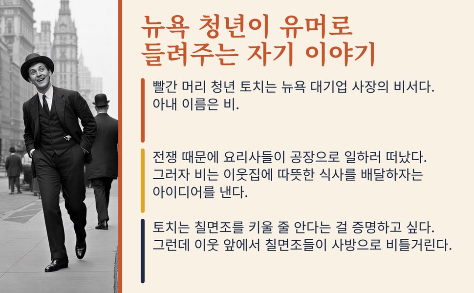뉴욕 청년이 유머로 들려주는 자기 이야기. 빨간 머리 청년 토치는 뉴욕 대기업 사장의 비서다. 아내 이름은 비.