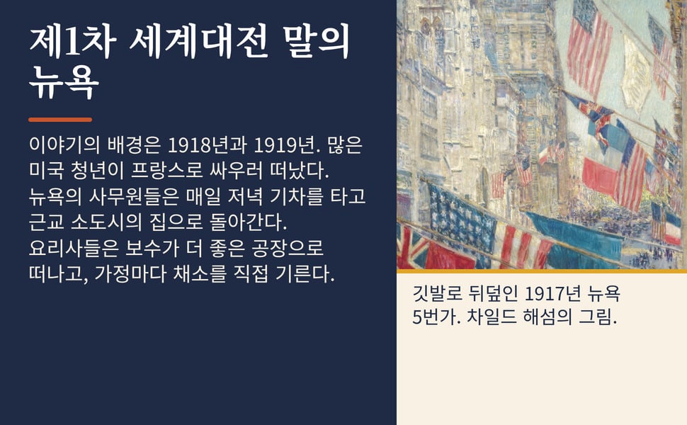 제1차 세계대전 말의 뉴욕. 이야기의 배경은 1918년과 1919년. 많은 미국 청년이 프랑스로 싸우러 떠났다. 뉴욕의 사무원들은 매일 저녁 기차를 타고 근교 소도시의 집으로 돌아간다. 요리사들은 보수가 더 좋은 공장으로 떠나고, 가정마다 채소를 직접 기른다.