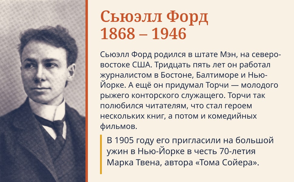 Сьюэлл Форд 1868 – 1946. Сьюэлл Форд родился в штате Мэн, на северо-востоке США. Тридцать пять лет он работал журналистом в Бостоне, Балтиморе и Нью-Йорке. А ещё он придумал Торчи — молодого рыжего конторского…
