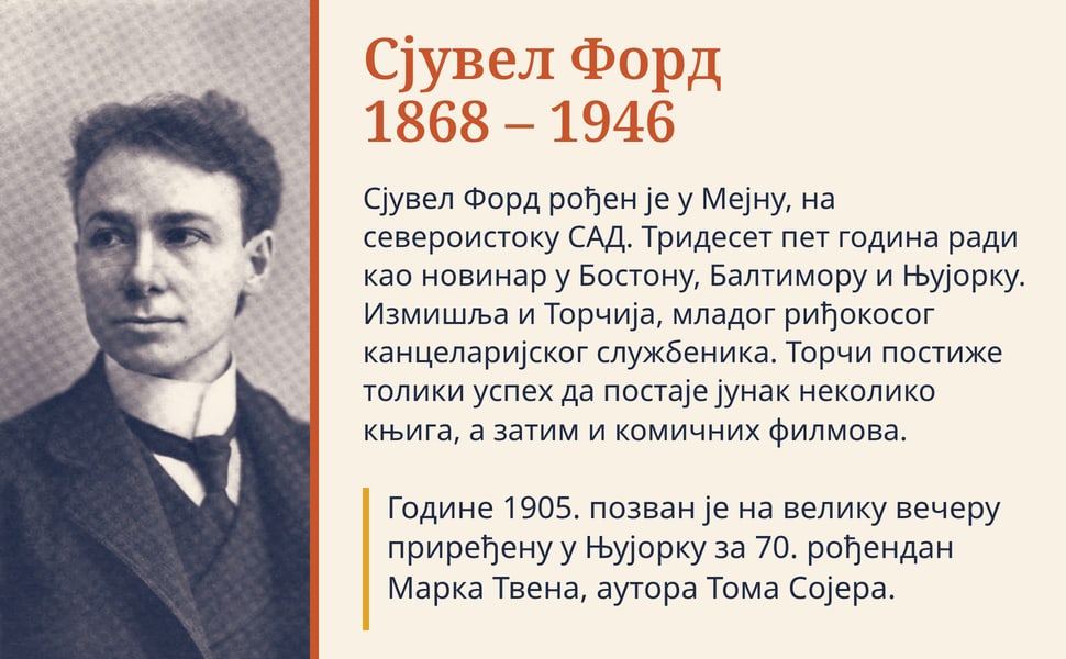 Сјувел Форд 1868 – 1946. Сјувел Форд рођен је у Мејну, на североистоку САД. Тридесет пет година ради као новинар у Бостону, Балтимору и Њујорку. Измишља и Торчија, младог риђокосог канцеларијског службеника. Торчи…