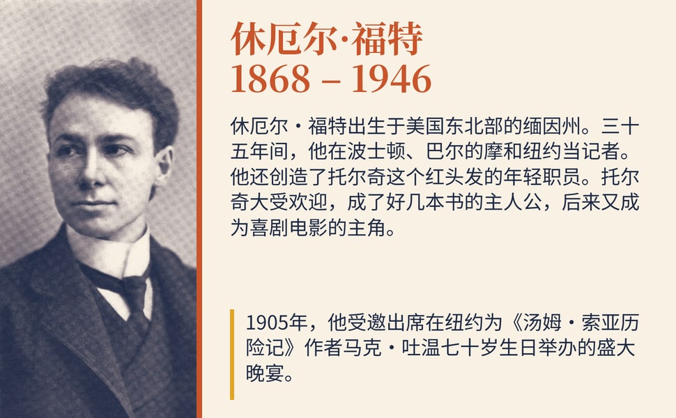 休厄尔·福特 1868 – 1946。休厄尔·福特出生于美国东北部的缅因州。三十五年间,他在波士顿、巴尔的摩和纽约当记者。他还创造了托尔奇这个红头发的年轻职员。托尔奇大受欢迎,成了好几本书的主人公,后来又成为喜剧电影的主角。