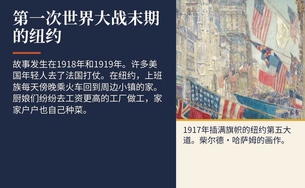 第一次世界大战末期的纽约。故事发生在1918年和1919年。许多美国年轻人去了法国打仗。在纽约,上班族每天傍晚乘火车回到周边小镇的家。厨娘们纷纷去工资更高的工厂做工,家家户户也自己种菜。