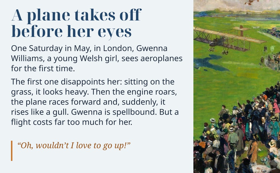 A plane takes off before her eyes. One Saturday in May, in London, Gwenna Williams, a young Welsh girl, sees aeroplanes for the first time.