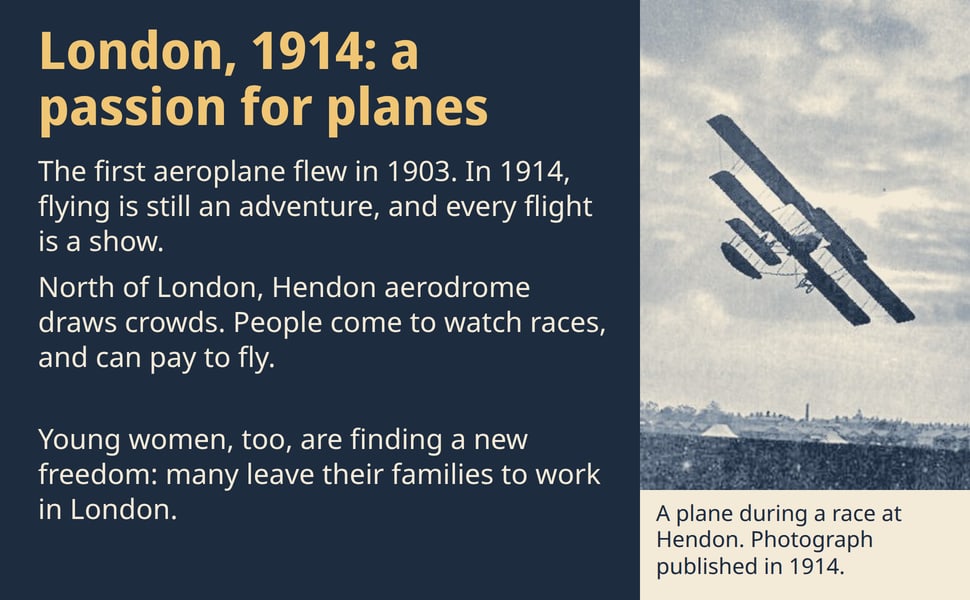 London, 1914: a passion for planes. The first aeroplane flew in 1903. In 1914, flying is still an adventure, and every flight is a show.
