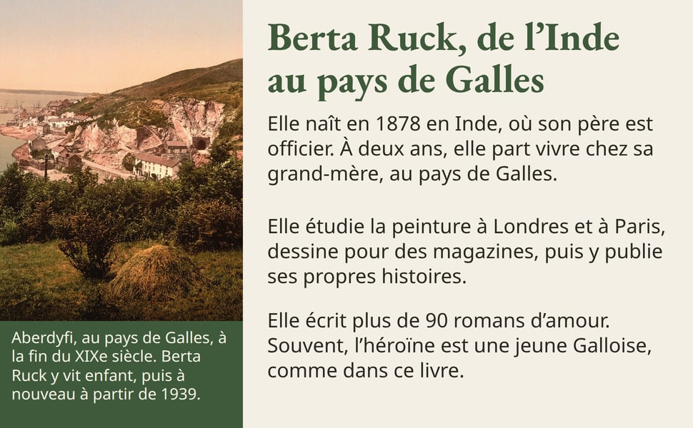 Berta Ruck, de l’Inde au pays de Galles. Elle naît en 1878 en Inde, où son père est officier. À deux ans, elle part vivre chez sa grand-mère, au pays de Galles. Elle étudie la peinture à Londres et à Paris, dessine pour des magazines, puis y publie ses propres histoires. Elle écrit plus de 90 romans d’amour. Souvent, l’héroïne est une jeune Galloise, comme dans ce livre. Aberdyfi, au pays de Galles, à la fin du XIXe siècle. Berta Ruck y vit enfant, puis à nouveau à partir de 1939. Photographie en couleurs anciennes : un village de maisons blanches au pied d'une colline, au bord de la mer.