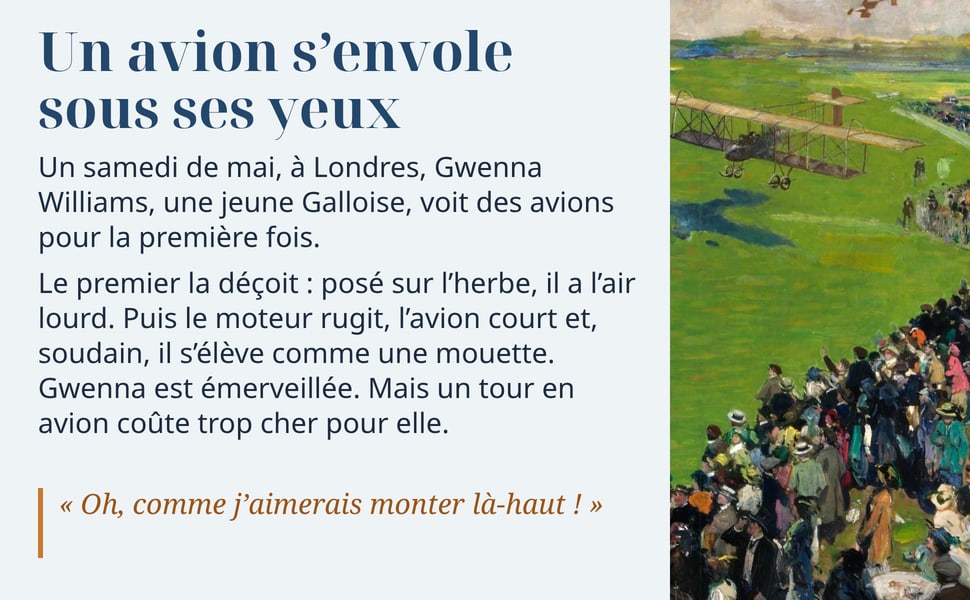 Un avion s’envole sous ses yeux. Un samedi de mai, à Londres, Gwenna Williams, une jeune Galloise, voit des avions pour la première fois. Le premier la déçoit : posé sur l’herbe, il a l’air lourd. Puis le moteur rugit, l’avion court et, soudain, il s’élève comme une mouette. Gwenna est émerveillée. Mais un tour en avion coûte trop cher pour elle. « Oh, comme j’aimerais monter là-haut ! » Peinture : un biplan s'élève au-dessus de l'herbe verte d'un aérodrome, devant une foule en tenues d'été.