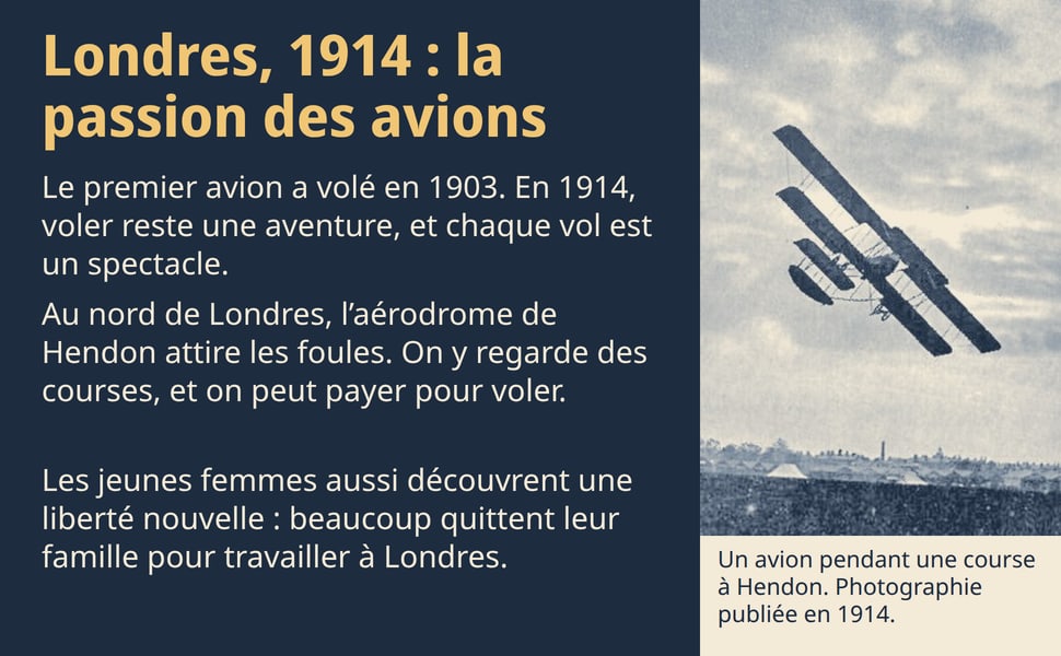 Londres, 1914 : la passion des avions. Le premier avion a volé en 1903. En 1914, voler reste une aventure, et chaque vol est un spectacle. Au nord de Londres, l’aérodrome de Hendon attire les foules. On y regarde des courses, et on peut payer pour voler. Les jeunes femmes aussi découvrent une liberté nouvelle : beaucoup quittent leur famille pour travailler à Londres. Un avion pendant une course à Hendon. Photographie publiée en 1914. Photographie : un biplan penché dans un ciel nuageux, au-dessus de toits.