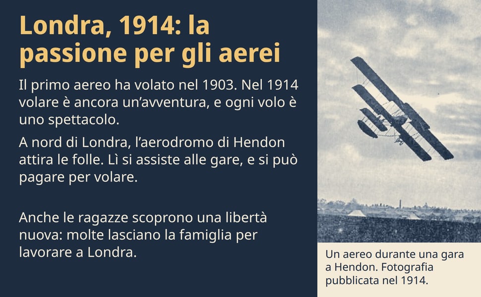 Londra, 1914: la passione per gli aerei. Il primo aereo ha volato nel 1903. Nel 1914 volare è ancora un’avventura, e ogni volo è uno spettacolo.