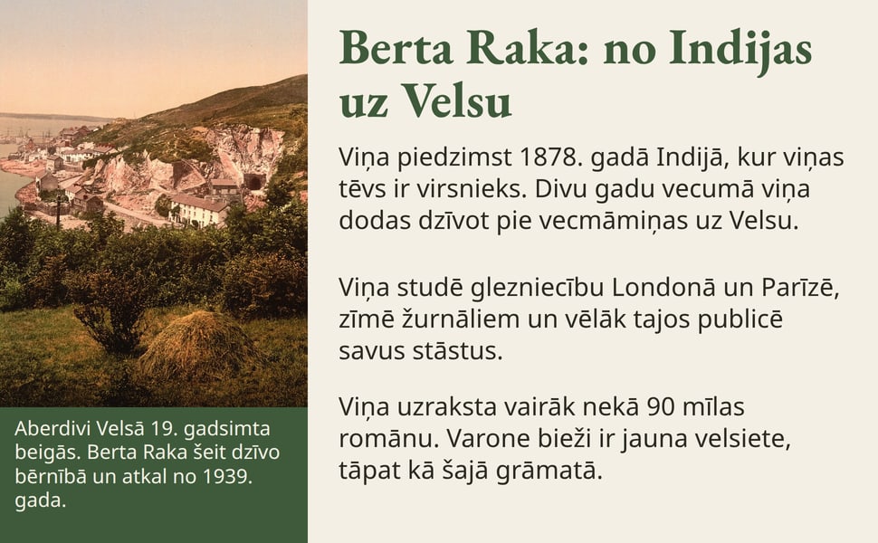 Berta Raka: no Indijas uz Velsu. Viņa piedzimst 1878. gadā Indijā, kur viņas tēvs ir virsnieks. Divu gadu vecumā viņa dodas dzīvot pie vecmāmiņas uz Velsu.