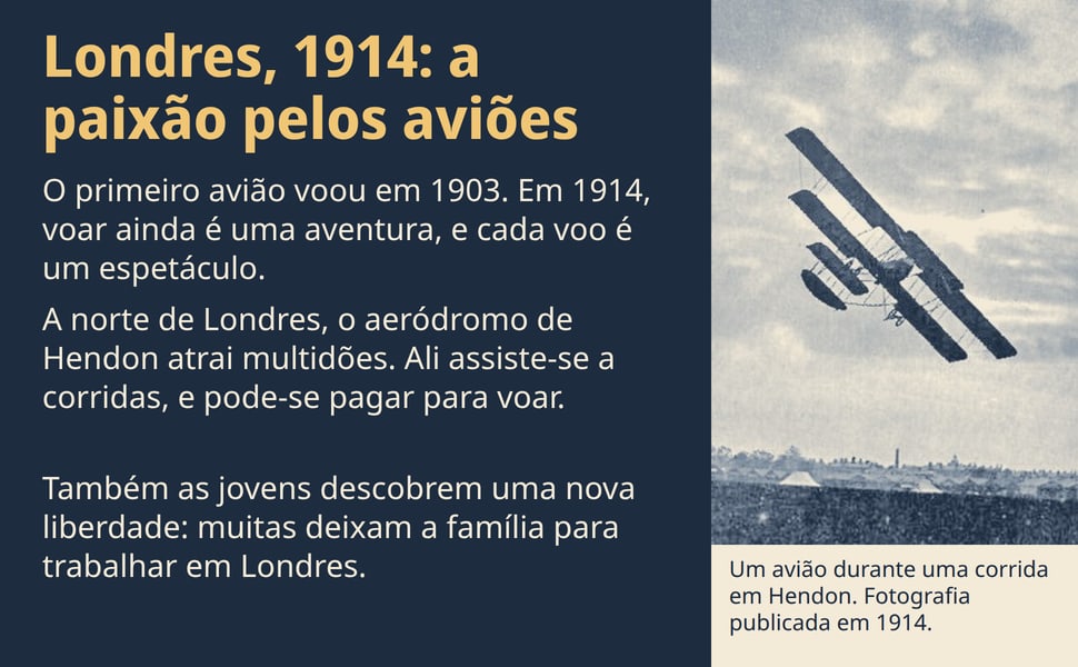 Londres, 1914: a paixão pelos aviões. O primeiro avião voou em 1903. Em 1914, voar ainda é uma aventura, e cada voo é um espetáculo.