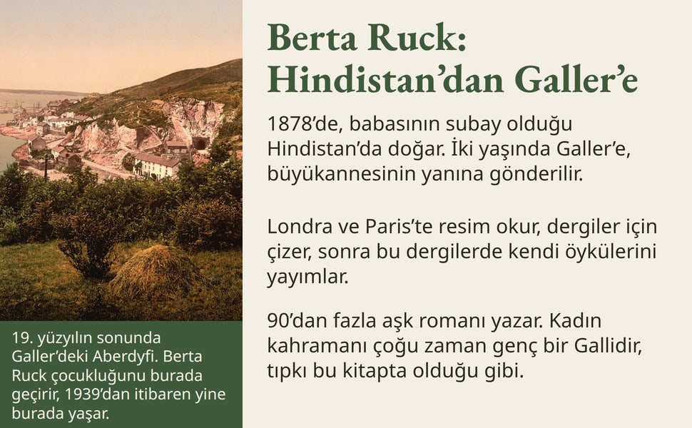 Berta Ruck: Hindistan’dan Galler’e. 1878’de, babasının subay olduğu Hindistan’da doğar. İki yaşında Galler’e, büyükannesinin yanına gönderilir.