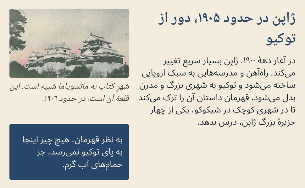 ژاپن در حدود ۱۹۰۵، دور از توکیو. در آغاز دههٔ ۱۹۰۰، ژاپن بسیار سریع تغییر می‌کند. راه‌آهن و مدرسه‌هایی به سبک اروپایی ساخته می‌شود و توکیو به شهری بزرگ و مدرن بدل می‌شود. قهرمان داستان آن را ترک می‌کند تا در شهری کوچک…