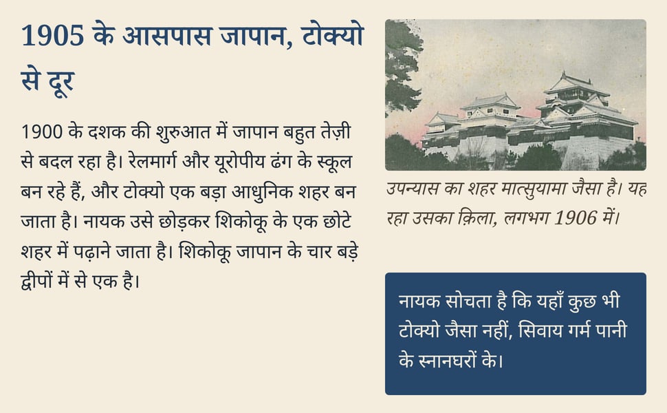 1905 के आसपास जापान, टोक्यो से दूर. 1900 के दशक की शुरुआत में जापान बहुत तेज़ी से बदल रहा है। रेलमार्ग और यूरोपीय ढंग के स्कूल बन रहे हैं, और टोक्यो एक बड़ा आधुनिक शहर बन जाता है। नायक उसे छोड़कर शिकोकू के एक छोटे शहर…